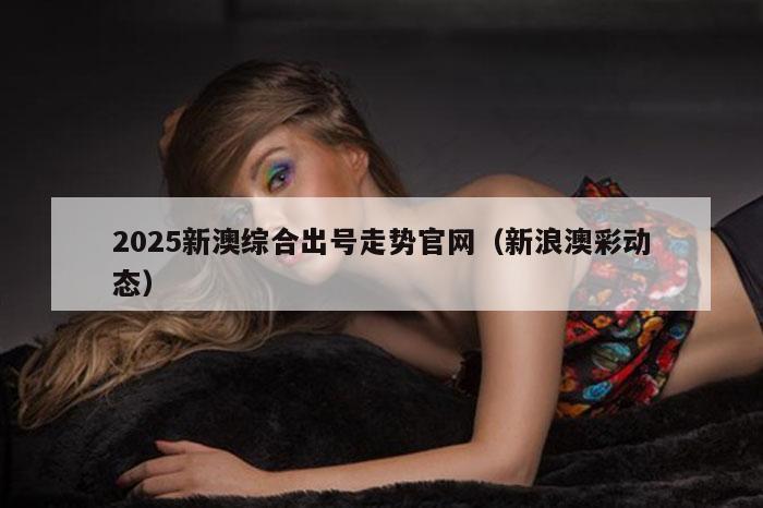 2025新澳综合出号走势官网（新浪澳彩动态）