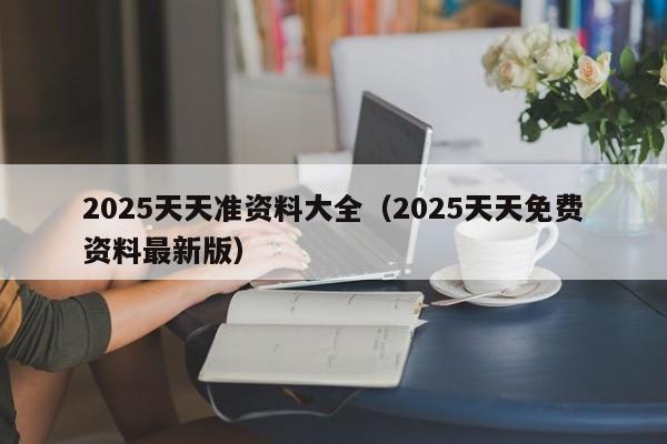 2025天天准资料大全（2025天天免费资料最新版）